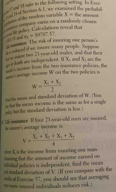 s57 and 58 refer to the following setting. In Exer- 
Hand 18 of Section 6.1, we exal d the probabil- 
mbution of the random variable X= the amount 
e ssurance company earns on a randomly chosen 
ortenn life policy. Calculations reveal that
6303,35 and sigma _x=$9707.57. 
Life insurance The risk of insuring one person's 
hie is reduced if we insure many people. Suppose 
dat we insure two 21-year -old males, and that their 
iges at death are independent. If X_1 and X_2 are the 
isurer's income from the two insurance policies, the 
nsurer's average income W on the two policies is
W=frac X_1+X_22
Find the mean and standard deviation of W. (You 
see that the mean income is the same as for a single 
policy but the standard deviation is less.) 
Life insurance If four 21 -year-old men are insured, 
the insurer's average income is
V=frac X_1+X_2+X_3+X_44
where X, is the income from insuring one man. 
Assuming that the amount of income earned on 
individual policies is independent, find the mean 
and standard deviation of V. (If you compare with the 
results of Exercise 57, you should see that averaging 
over more insured individuals reduces risk.)