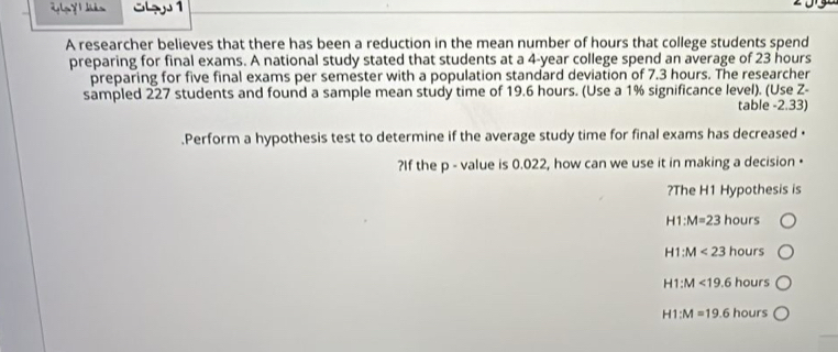 angle GY là Sh 1
A researcher believes that there has been a reduction in the mean number of hours that college students spend
preparing for final exams. A national study stated that students at a 4-year college spend an average of 23 hours
preparing for five final exams per semester with a population standard deviation of 7.3 hours. The researcher
sampled 227 students and found a sample mean study time of 19.6 hours. (Use a 1% significance level). (Use Z -
table - 2.33)
.Perform a hypothesis test to determine if the average study time for final exams has decreased ·
?If the p - value is 0.022, how can we use it in making a decision •
?The H1 Hypothesis is
H1:M=23 hours
H1:M<23 hours
H1:M<19.6 hours
H1:M=19.6 hours