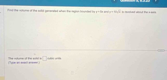 Question 5, 6.3.23 
Find the volume of the solid generated when the region bounded by y=5x and y=10sqrt(x) is revolved about the x-axis. 
The volume of the solid is □ cubic units. 
(Type an exact answer.)