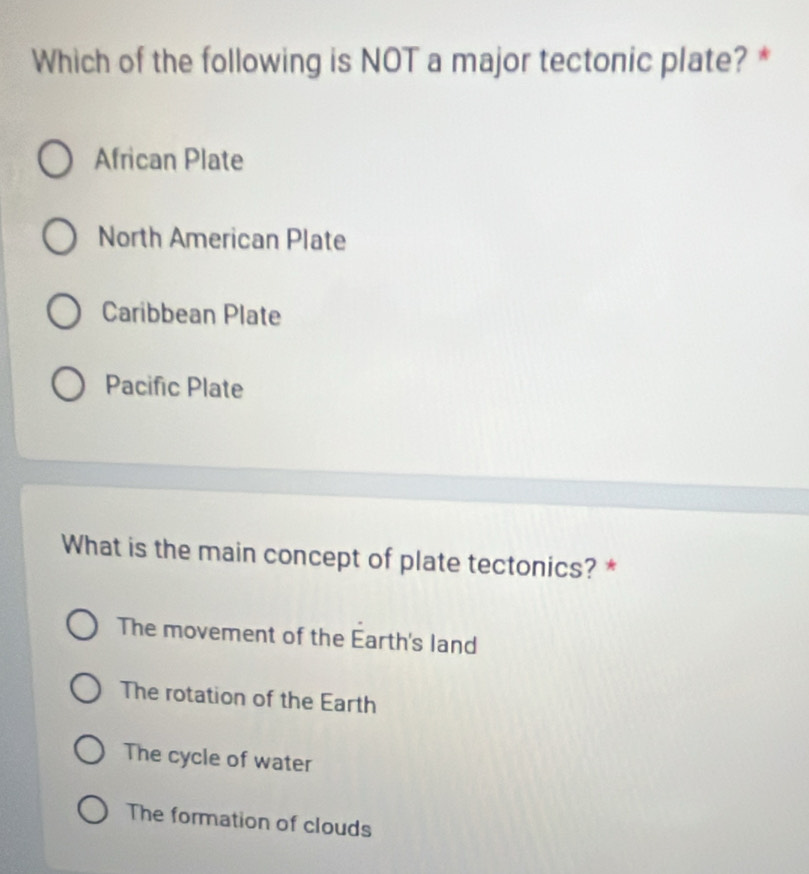 Which of the following is NOT a major tectonic plate? *
African Plate
North American Plate
Caribbean Plate
Pacific Plate
What is the main concept of plate tectonics? *
The movement of the Earth's land
The rotation of the Earth
The cycle of water
The formation of clouds