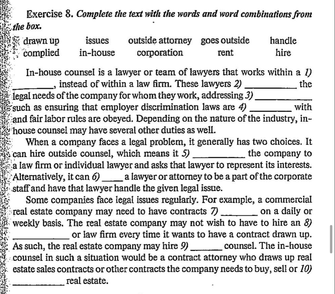 Complete the text with the words and word combinations from
the box.
drawn up issues outside attorney goes outside handle
complied in-house corporation rent hire
In-house counsel is a lawyer or team of lawyers that works within a 1)
_, instead of within a law firm. These lawyers 2) _the
legal needs of the company for whom they work, addressing 3)_
(such as ensuring that employer discrimination laws are 4) _with
Fand fair labor rules are obeyed. Depending on the nature of the industry, in--
house counsel may have several other duties as well.
When a company faces a legal problem, it generally has two choices. It
can hire outside counsel, which means it 5) _the company to
a law firm or individual lawyer and asks that lawyer to represent its interests.
Alternatively, it can 6) _a lawyer or attorney to be a part of the corporate
staff and have that lawyer handle the given legal issue.
Some companies face legal issues regularly. For example, a commercial
real estate company may need to have contracts 7) _on a daily or
weekly basis. The real estate company may not wish to have to hire an 8
_or law firm every time it wants to have a contract drawn up.
As such, the real estate company may hire 9) _counsel. The in-house
counsel in such a situation would be a contract attorney who draws up real
estate sales contracts or other contracts the company needs to buy, sell or 10)
_real estate.