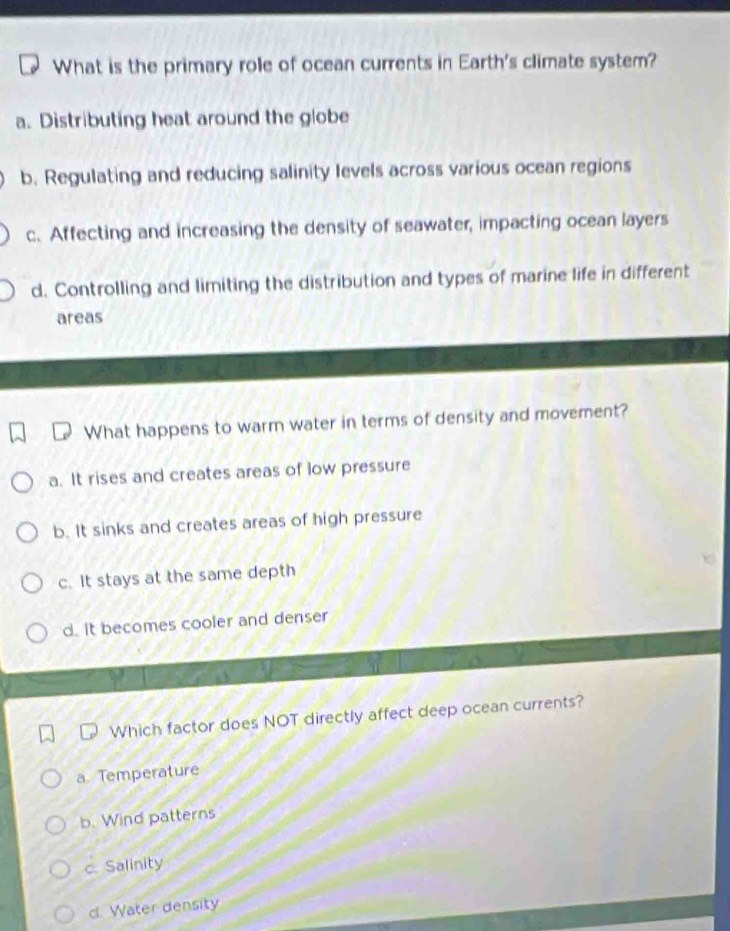 What is the primary role of ocean currents in Earth's climate system?
a. Distributing heat around the globe
b. Regulating and reducing salinity levels across various ocean regions
c. Affecting and increasing the density of seawater, impacting ocean layers
d. Controlling and limiting the distribution and types of marine life in different
areas
What happens to warm water in terms of density and movement?
a. It rises and creates areas of low pressure
b. It sinks and creates areas of high pressure
c. It stays at the same depth
d. It becomes cooler and denser
Which factor does NOT directly affect deep ocean currents?
a. Temperature
b. Wind patterns
c. Salinity
d. Water density
