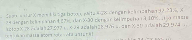 Suatu unsur X memiliki tiga isotop, yaitu X-28 dengan kelimpahan 92, 23%, X-
29 dengan kelimpahan 4, 67%, dan X-30 dengan kelimpahan 3, 10%. Jika massa 
isotop X-28 adalah 27,977 u, X-29 adalah 28,976 u, dan X-30 adalah 29,974 u, 
tentukan massa atom rata-rata unsur X!