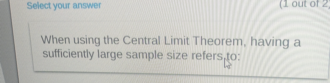 Select your answer (1 out of 2 
When using the Central Limit Theorem, having a 
sufficiently large sample size refers to: