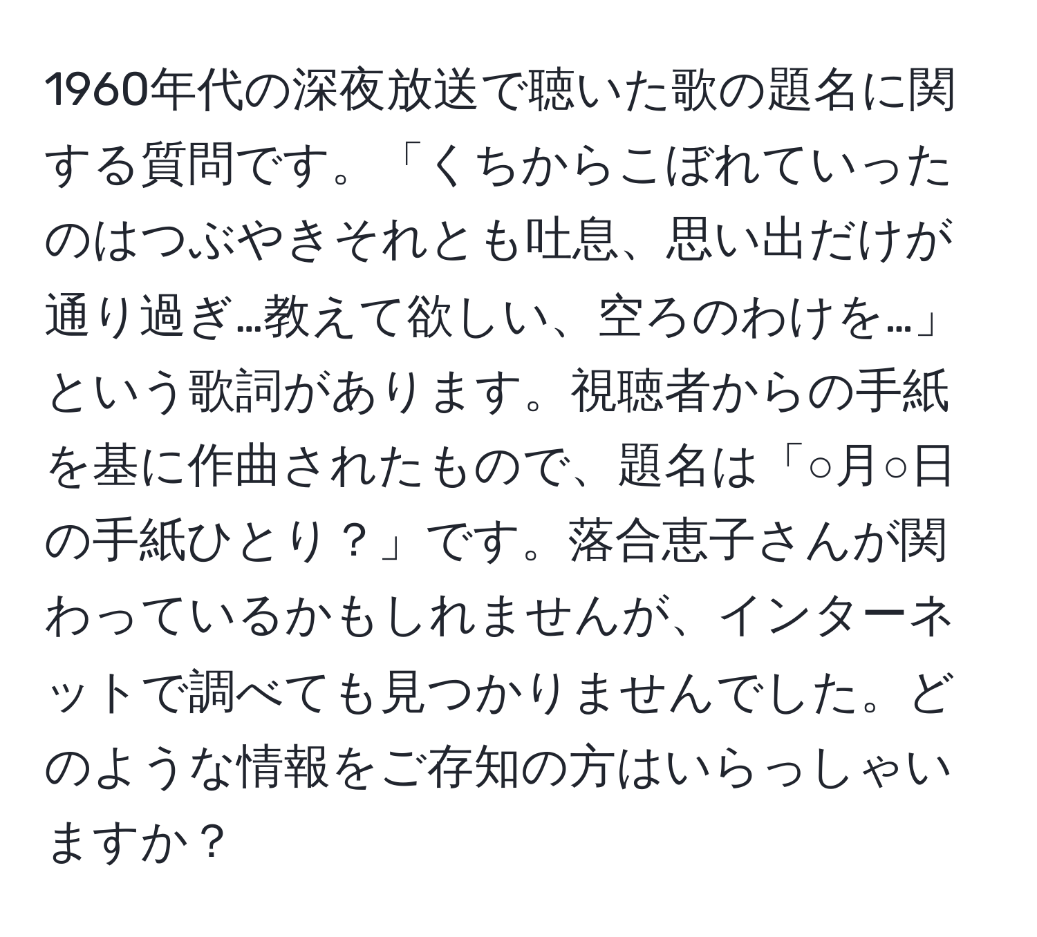 1960年代の深夜放送で聴いた歌の題名に関する質問です。「くちからこぼれていったのはつぶやきそれとも吐息、思い出だけが通り過ぎ…教えて欲しい、空ろのわけを…」という歌詞があります。視聴者からの手紙を基に作曲されたもので、題名は「○月○日の手紙ひとり？」です。落合恵子さんが関わっているかもしれませんが、インターネットで調べても見つかりませんでした。どのような情報をご存知の方はいらっしゃいますか？