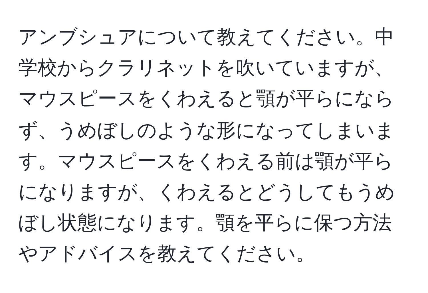 アンブシュアについて教えてください。中学校からクラリネットを吹いていますが、マウスピースをくわえると顎が平らにならず、うめぼしのような形になってしまいます。マウスピースをくわえる前は顎が平らになりますが、くわえるとどうしてもうめぼし状態になります。顎を平らに保つ方法やアドバイスを教えてください。