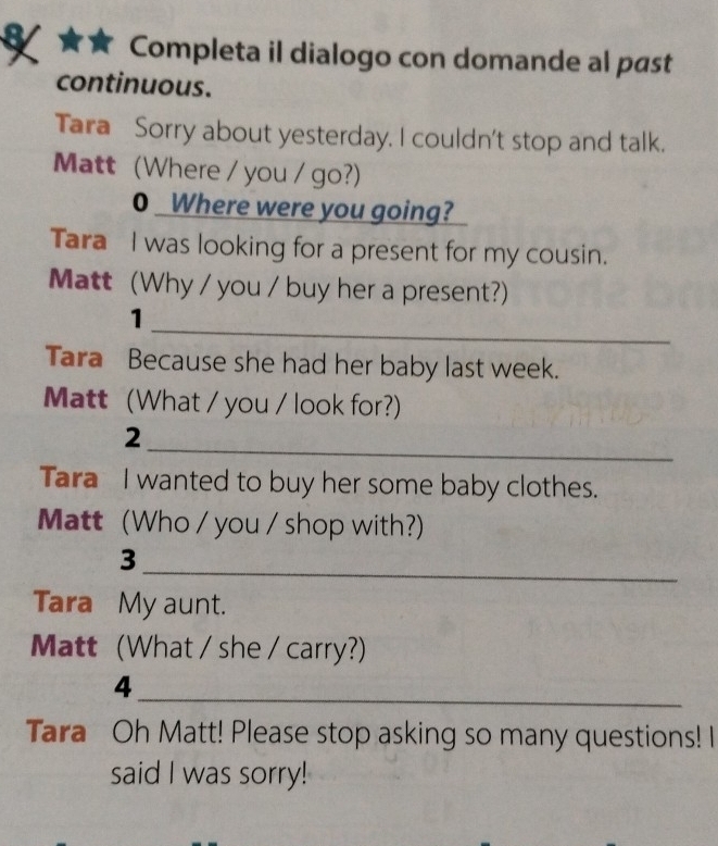 Completa il dialogo con domande al past 
continuous. 
Tara Sorry about yesterday. I couldn't stop and talk. 
Matt (Where / you / go?) 
0 Where were you going? 
Tara I was looking for a present for my cousin. 
Matt (Why / you / buy her a present?) 
_ 
1 
Tara Because she had her baby last week. 
Matt (What / you / look for?) 
_ 
2 
Tara I wanted to buy her some baby clothes. 
Matt (Who / you / shop with?) 
_ 
3 
Tara My aunt. 
Matt (What / she / carry?) 
4 
_ 
Tara Oh Matt! Please stop asking so many questions! I 
said I was sorry!