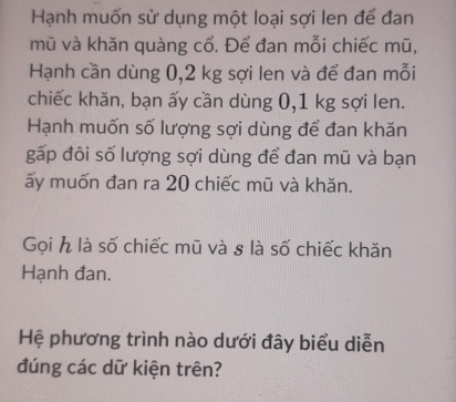 Hạnh muốn sử dụng một loại sợi len để đan 
mũ và khăn quàng cổ. Để đan mỗi chiếc mũ, 
Hạnh cần dùng 0,2 kg sợi len và để đan mỗi 
chiếc khăn, bạn ấy cần dùng 0,1 kg sợi len. 
Hạnh muốn số lượng sợi dùng để đan khăn 
gấp đôi số lượng sợi dùng để đan mũ và bạn 
ấy muốn đan ra 20 chiếc mũ và khăn. 
Gọi h là số chiếc mũ và 8 là số chiếc khăn 
Hạnh đan. 
Hệ phương trình nào dưới đây biểu diễn 
đúng các dữ kiện trên?