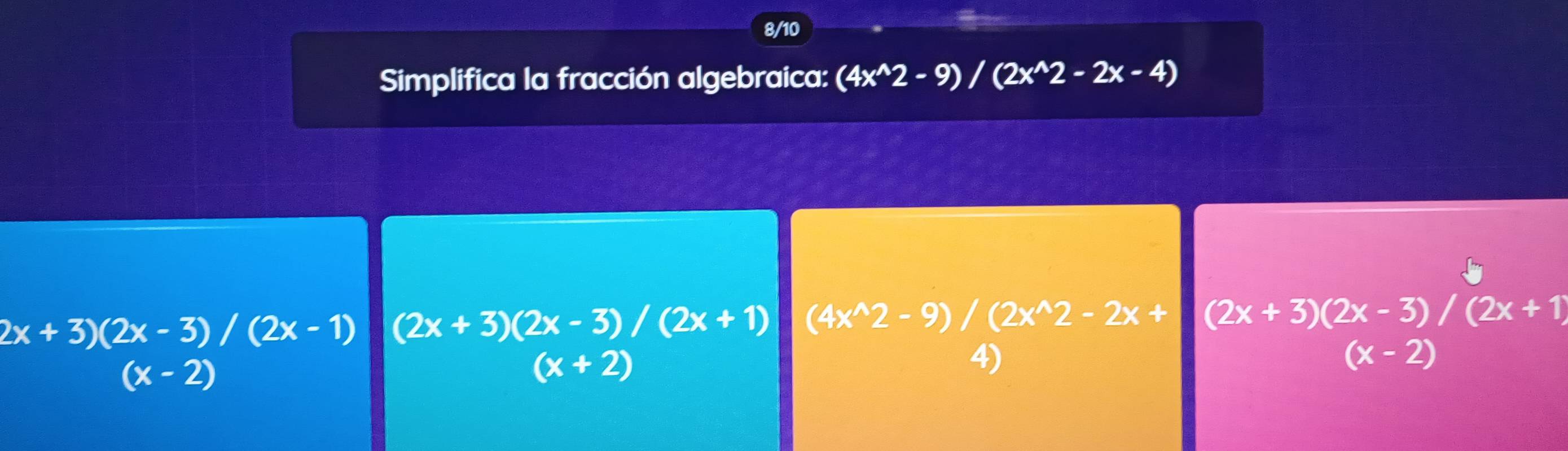 8/10
Simplifica la fracción algebraica: (4x^(wedge)2-9)/(2x^(wedge)2-2x-4)
2x+3)(2x-3)/(2x-1) (2x+3)(2x-3)/(2x+1) (4x^(wedge)2-9)/(2x^(wedge)2-2x+|(2x+3)(2x-3)/(2x+1)
(x-2)
(x+2)
4)
(x-2)