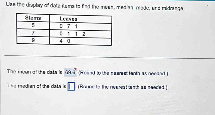 Use the display of data items to find the mean, median, mode, and midrange. 
The mean of the data is 69.6 (Round to the nearest tenth as needed.) 
The median of the data is □. (Round to the nearest tenth as needed.)