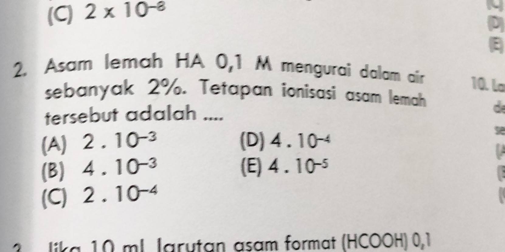 (C) 2* 10^(-8)
D
E
2. Asam lemah HA 0,1 M mengurai dalam air
10. la
sebanyak 2%. Tetapan ionisasi asam lemah
tersebut adalah ....
(A) 2.10^(-3)
(D) 4.10^(-4)
(B) 4.10^(-3)
(E) 4.10^(-5)
(C) 2.10^(-4)
lika 10 ml larutan asam format (HCOOH) 0,1