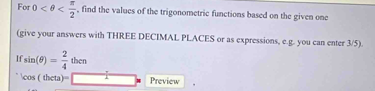 For 0 , find the values of the trigonometric functions based on the given one 
(give your answers with THREE DECIMAL PLACES or as expressions, e.g. you can enter 3/5). 
If sin (θ )= 2/4  then lise
cos (theta)=□ Preview