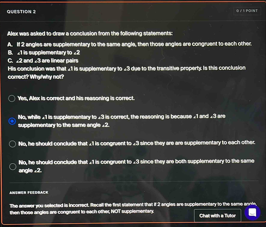0 / 1 POINT
Alex was asked to draw a conclusion from the following statements:
A. If 2 angles are supplementary to the same angle, then those angles are congruent to each other.
B. 1 is supplementary to £2
C. 2 and 23 are linear pairs
His conclusion was that _ 1 is supplementary to £3 due to the transitive property. Is this conclusion
correct? Why/why not?
Yes, Alex is correct and his reasoning is correct.
No, while £1 is supplementary to £3 is correct, the reasoning is because £1 and £3 are
supplementary to the same angle _ 2.
No, he should conclude that £1 is congruent to 23 since they are are supplementary to each other.
No, he should conclude that £1 is congruent to £3 since they are both supplementary to the same
angle _ 2.
ANSWER FEEDBACK
The answer you selected is incorrect. Recall the first statement that if 2 angles are supplementary to the same andle
then those angles are congruent to each other, NOT supplementary.
Chat with a Tutor