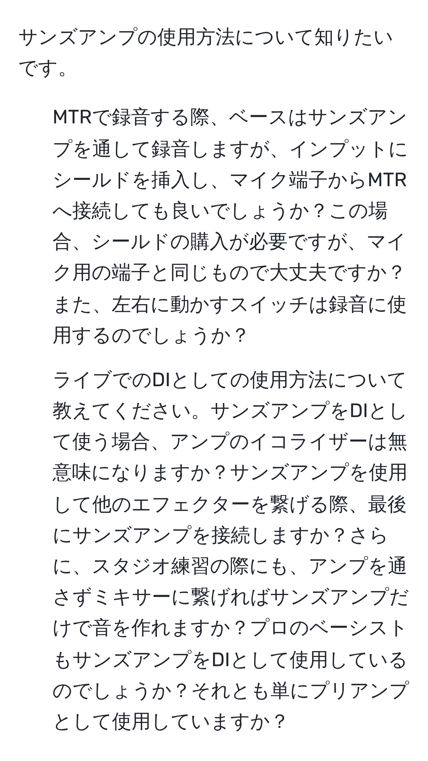 サンズアンプの使用方法について知りたいです。  
1. MTRで録音する際、ベースはサンズアンプを通して録音しますが、インプットにシールドを挿入し、マイク端子からMTRへ接続しても良いでしょうか？この場合、シールドの購入が必要ですが、マイク用の端子と同じもので大丈夫ですか？また、左右に動かすスイッチは録音に使用するのでしょうか？  
2. ライブでのDIとしての使用方法について教えてください。サンズアンプをDIとして使う場合、アンプのイコライザーは無意味になりますか？サンズアンプを使用して他のエフェクターを繋げる際、最後にサンズアンプを接続しますか？さらに、スタジオ練習の際にも、アンプを通さずミキサーに繋げればサンズアンプだけで音を作れますか？プロのベーシストもサンズアンプをDIとして使用しているのでしょうか？それとも単にプリアンプとして使用していますか？