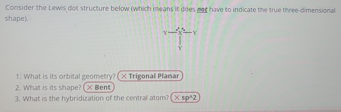 Consider the Lewis dot structure below (which means it does not have to indicate the true three-dimensional 
shape).
Y X Y
Y 
1. What is its orbital geometry? × Trigonal Planar 
2. What is its shape? × Bent 
3. What is the hybridization of the central atom? (× sp^2