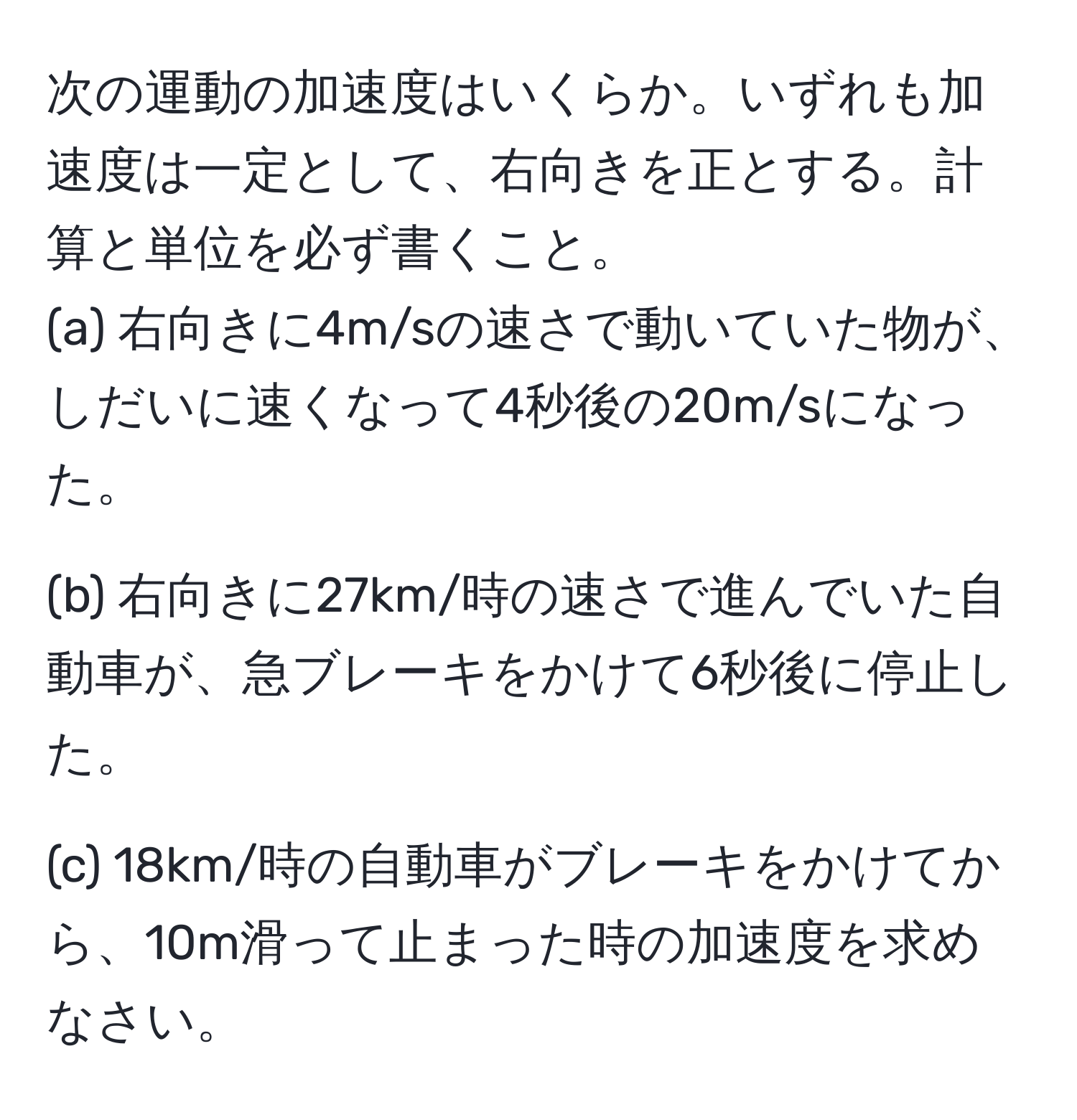 次の運動の加速度はいくらか。いずれも加速度は一定として、右向きを正とする。計算と単位を必ず書くこと。
(a) 右向きに4m/sの速さで動いていた物が、しだいに速くなって4秒後の20m/sになった。

(b) 右向きに27km/時の速さで進んでいた自動車が、急ブレーキをかけて6秒後に停止した。

(c) 18km/時の自動車がブレーキをかけてから、10m滑って止まった時の加速度を求めなさい。