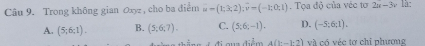 Trong không gian Oxyz , cho ba điểm vector u=(1;3;2); vector v=(-1;0;1). Tọa độ của véc tơ 2u-3v là:
A. (5;6;1). B. (5;6;7). C. (5;6;-1). D. (-5;6;1). 
đ ẳ g đ đi qua điểm A(1:-1:2) và có véc tơ chỉ phương