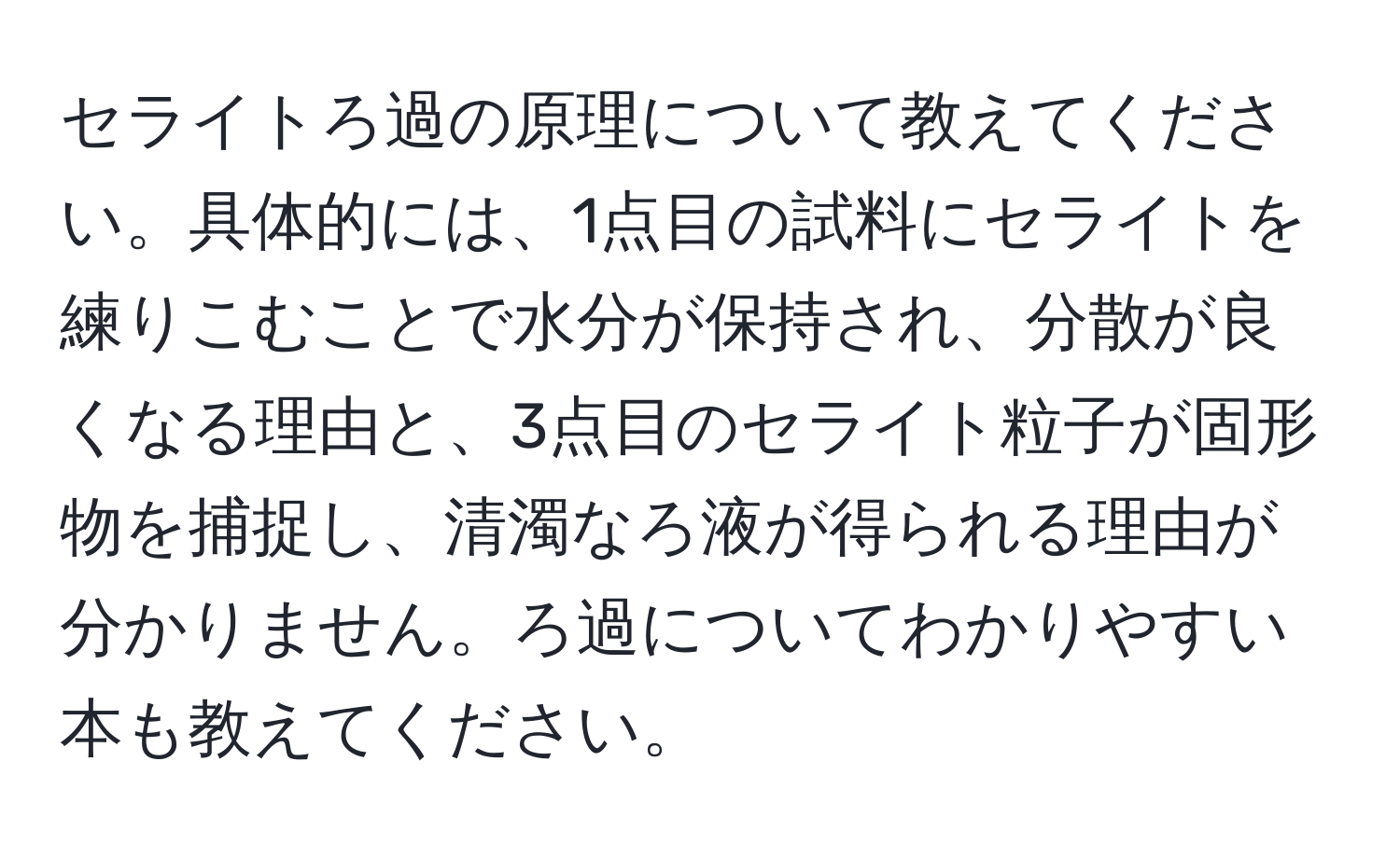 セライトろ過の原理について教えてください。具体的には、1点目の試料にセライトを練りこむことで水分が保持され、分散が良くなる理由と、3点目のセライト粒子が固形物を捕捉し、清濁なろ液が得られる理由が分かりません。ろ過についてわかりやすい本も教えてください。