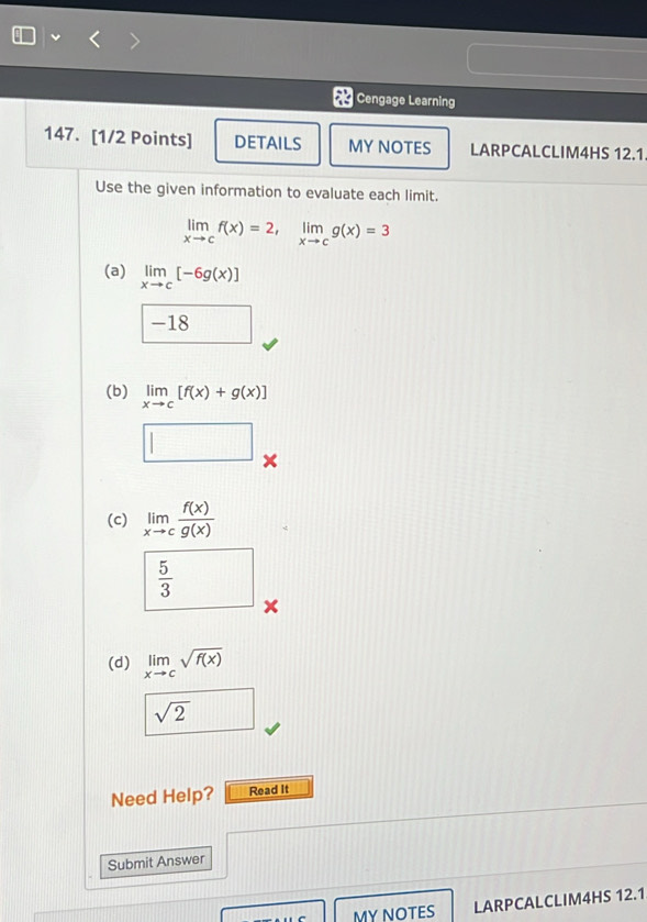 Cengage Learning 
147. [1/2 Points] DETAILS MY NOTES LARPCALCLIM4HS 12.1 
Use the given information to evaluate each limit.
limlimits _xto cf(x)=2, limlimits _xto cg(x)=3
(a) limlimits _xto c[-6g(x)]
-18 □  
(b) limlimits _xto c[f(x)+g(x)]
□ 
(c) limlimits _xto c f(x)/g(x) 
 5/3 
x
(d) limlimits _xto csqrt(f(x))
Need Help? Read It 
Submit Answer 
MY NOTES LARPCALCLIM4HS 12.1