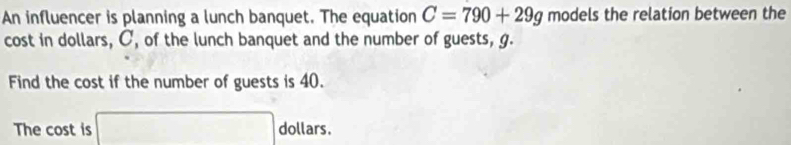 An influencer is planning a lunch banquet. The equation C=790+29g models the relation between the 
cost in dollars, C, of the lunch banquet and the number of guests, g. 
Find the cost if the number of guests is 40. 
The cost is □ dollars.