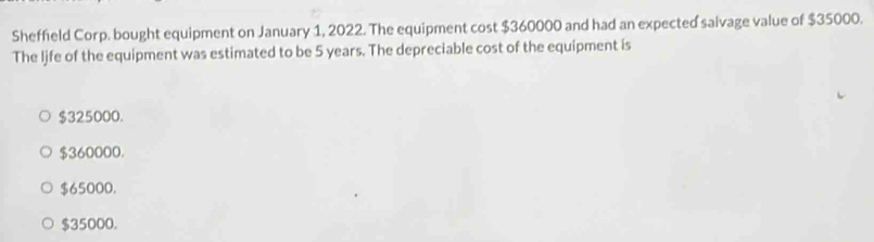 Sheffield Corp. bought equipment on January 1, 2022. The equipment cost $360000 and had an expected salvage value of $35000.
The ljfe of the equipment was estimated to be 5 years. The depreciable cost of the equipment is
$325000.
$360000.
$65000.
$35000.