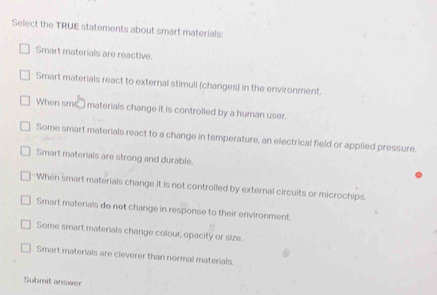 Select the TRUE statements about smart materials:
Smart materials are reactive.
Smart materials react to external stimuli (changes) in the environment.
When smañ materials change it is controlled by a human user.
Some smart materials react to a change in temperature, an electrical field or applied pressure.
Smart materials are strong and durable.
When smart materials change it is not controlled by external circuits or microchips.
Smart materials do not change in response to their environment.
Some smart materials change colour, opacity or size.
Smart materials are cleverer than normal materials.
Submit answer