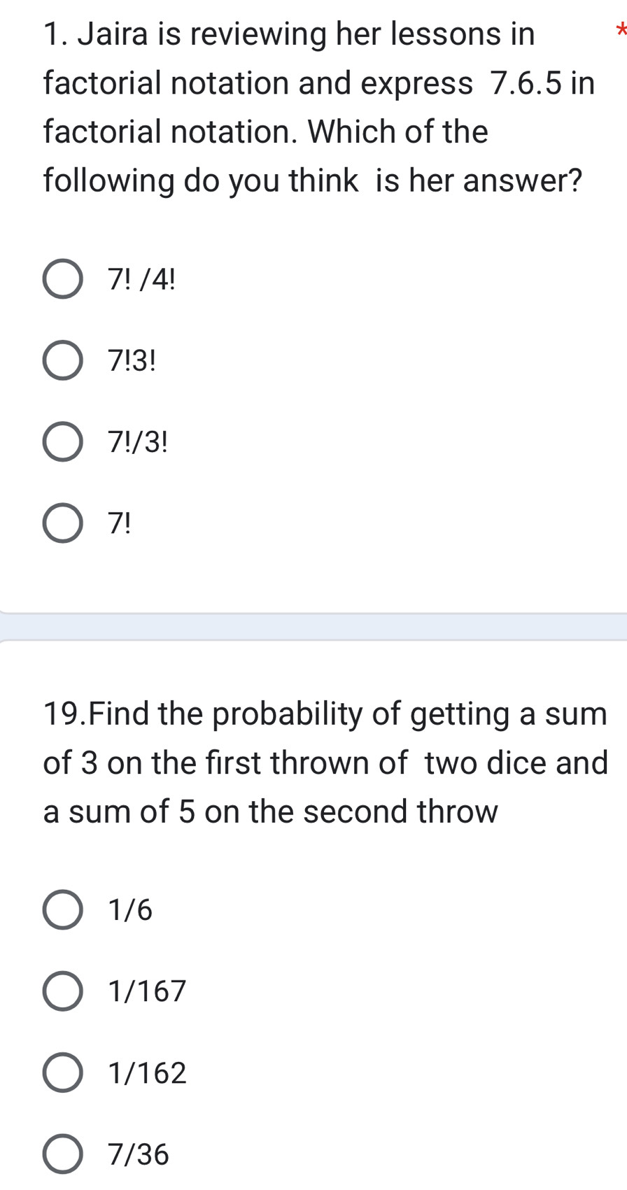 Jaira is reviewing her lessons in

factorial notation and express 7.6.5 in
factorial notation. Which of the
following do you think is her answer?
7! /4!
7!3!
7!/3!
7!
19.Find the probability of getting a sum
of 3 on the first thrown of two dice and
a sum of 5 on the second throw
1/6
1/167
1/162
7/36