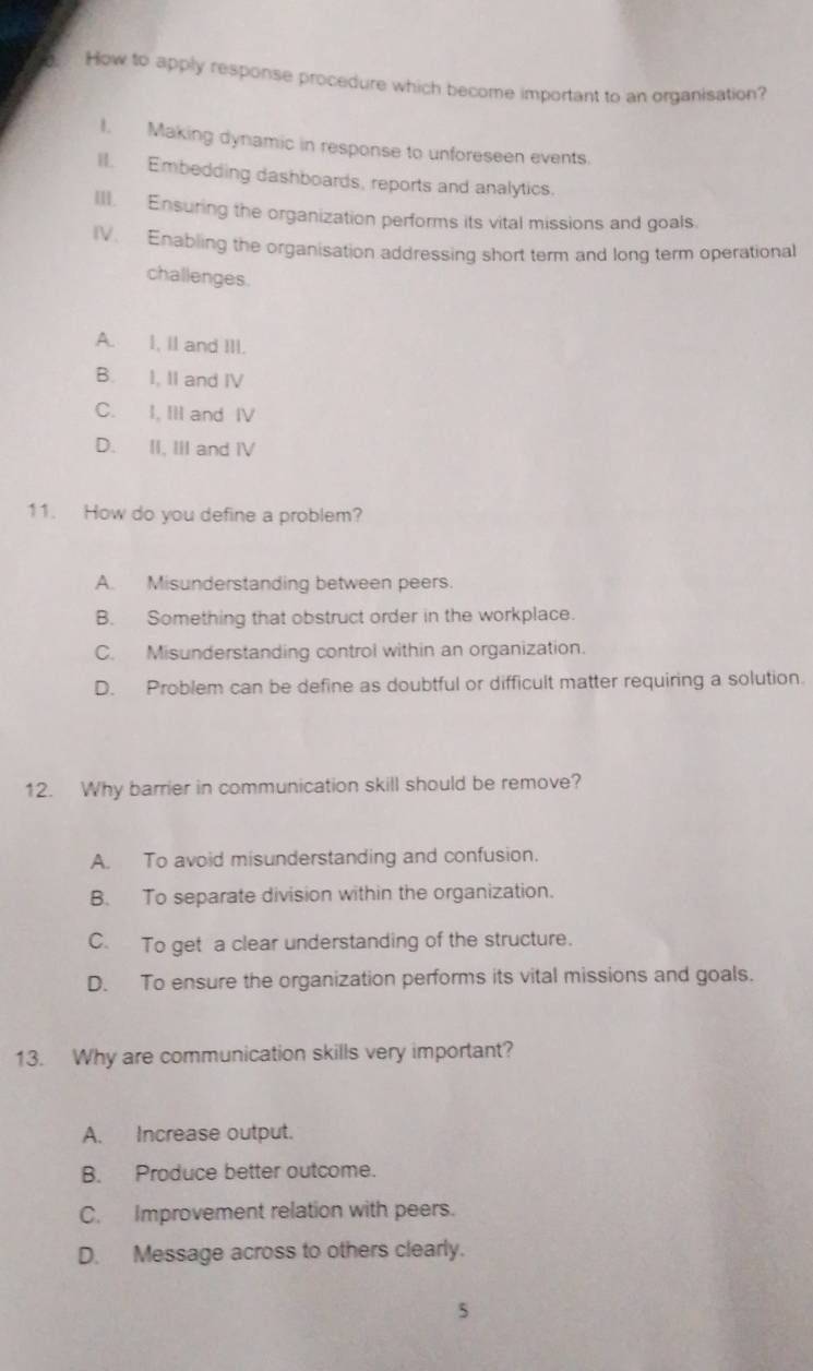How to apply response procedure which become important to an organisation?
I. Making dynamic in response to unforeseen events.
II. Embedding dashboards, reports and analytics.
III. Ensuring the organization performs its vital missions and goals.
IV. Enabling the organisation addressing short term and long term operational
challenges.
A. I, Il and III.
B. I, II and IV
C. I, IlI and IV
D. II, III and IV
11. How do you define a problem?
A. Misunderstanding between peers.
B. Something that obstruct order in the workplace.
C. Misunderstanding control within an organization.
D. Problem can be define as doubtful or difficult matter requiring a solution.
12. Why barrier in communication skill should be remove?
A. To avoid misunderstanding and confusion.
B. To separate division within the organization.
C. To get a clear understanding of the structure.
D. To ensure the organization performs its vital missions and goals.
13. Why are communication skills very important?
A. Increase output.
B. Produce better outcome.
C. Improvement relation with peers.
D. Message across to others clearly.