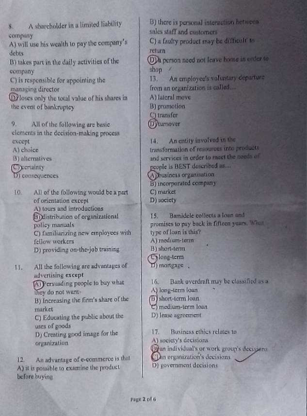A sbareholder in a limited liability B) there is personal interaction between
sales staff and customers
company
A) will use his wealth to pay the company's C) a faulty product may be difficult to
debts return
B) takes part in the daily activities of the D a person need not leave home in order to
company shop
C) is responsible for appointing the 13. An employee's voluntary departure
managing director from an organization is called...
loses only the total value of his shares in A) lateral move
the event of bankruptcy B) prumotion
C) transfer
9. All of the following are basic Dyturover
elements in the decision-making process
except 14. An entity involved in the
A) choice transformation of resources into products
B) alternatives and services in order to meet the needs of
Creerainty people is BEST described as..
D) consequences A pbusiness organisation
B) incorporated company
10. All of the following would be a part C) market
of orientation except D) society
A) tours and introductions
Bi distribution of organizational 15. Bamidele collects a lown and
policy manuals promises to pay back in fifteen years. Wht
C) familiarizing new employces with type of loan is this?
fellow workers A) medium-term
D) providing on-the-job training B) short-term
Cylong-term
11. All the following are advantages of D) mortgage .
advertising except
(A) Persuading people to buy what 16. Bank overdraft may be classified as a
they do not want. A) long-term loan
B) Increasing the firm's share of the B) short-term loan
market ) medium-term loan
C) Educating the public about the D) lease agreement
uses of goods
D) Creating good image for the 17. Business ethics relates to
organization A) society's decisions
Oyean individual's or work group's decisions
12. An advantage of e-commerce is that an organization's decisions
A) it is possible to examine the product D) government decisions
before buying
Page 2 of 6