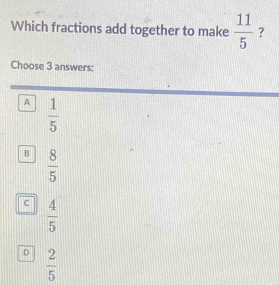 Which fractions add together to make  11/5  ?
Choose 3 answers:
A  1/5 
B  8/5 
c  4/5 
D  2/5 