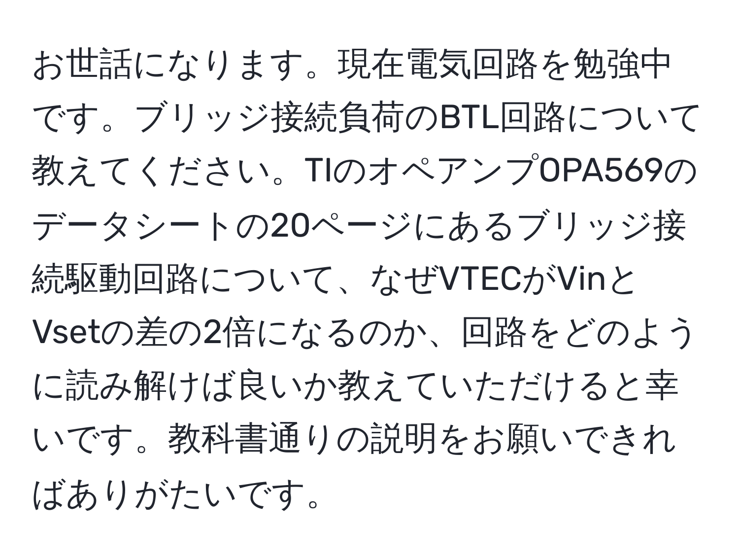 お世話になります。現在電気回路を勉強中です。ブリッジ接続負荷のBTL回路について教えてください。TIのオペアンプOPA569のデータシートの20ページにあるブリッジ接続駆動回路について、なぜVTECがVinとVsetの差の2倍になるのか、回路をどのように読み解けば良いか教えていただけると幸いです。教科書通りの説明をお願いできればありがたいです。