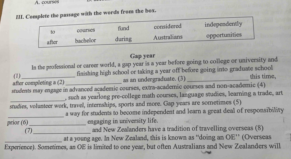 courses 
III. Complete the passage with the words from the box. 
to courses fund considered independently 
after bachelor during Australians opportunities 
Gap year 
In the professional or career world, a gap year is a year before going to college or university and 
(1) _finishing high school or taking a year off before going into graduate school 
after completing a (2) _as an undergraduate. (3)_ 
this time, 
students may engage in advanced academic courses, extra-academic courses and non-academic (4) 
_, such as yearlong pre-college math courses, language studies, learning a trade, art 
studies, volunteer work, travel, internships, sports and more. Gap years are sometimes (5) 
_a way for students to become independent and learn a great deal of responsibility 
prior (6)_ engaging in university life. 
(7)_ and New Zealanders have a tradition of travelling overseas (8) 
_at a young age. In New Zealand, this is known as “doing an OE’ (Overseas 
Experience). Sometimes, an OE is limited to one year, but often Australians and New Zealanders will