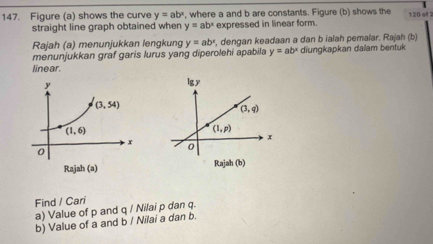 Figure (a) shows the curve y=ab^x , where a and b are constants. Figure (b) shows the 120 of 2
straight line graph obtained when y=ab^x expressed in linear form.
Rajah (a) menunjukkan lengkung y=ab^x , dengan keadaan a dan b ialah pemalar. Rajah (b)
menunjukkan graf garis lurus yang diperolehi apabila y=ab^x diungkapkan dalam bentuk
linear.
 
Find / Cari
a) Value of p and 4 / Nilai p dan q.
b) Value of a and b / Nilai a dan b.