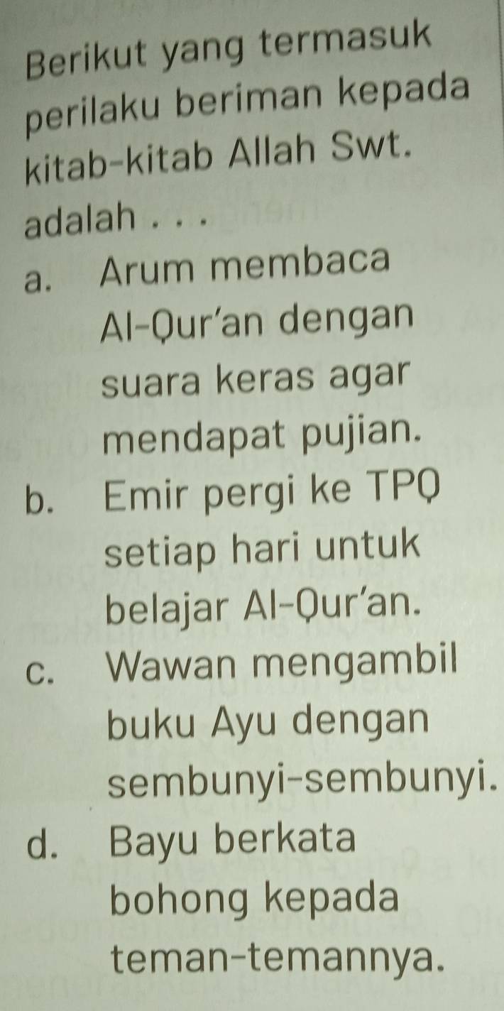 Berikut yang termasuk
perilaku beriman kepada
kitab-kitab Allah Swt.
adalah . . .
a. Arum membaca
Al-Qur'an dengan
suara keras agar
mendapat pujian.
b. Emir pergi ke TPQ
setiap hari untuk
belajar Al-Qur'an.
c. Wawan mengambil
buku Ayu dengan
sembunyi-sembunyi.
d. Bayu berkata
bohong kepada
teman-temannya.