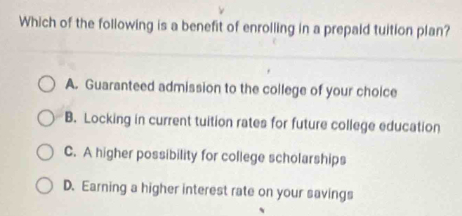 Which of the following is a benefit of enrolling in a prepaid tuition plan?
A. Guaranteed admission to the college of your choice
B. Locking in current tuition rates for future college education
C. A higher possibility for college scholarships
D. Earning a higher interest rate on your savings