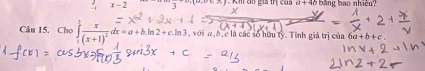 (a,b∈ A) Khi đô gia trị của a+4b
x-2 3 băng bao nhiêu? 
Câu 15. Cho ∈tlimits _1^(2frac x)(x+1)^2dx=a+b.ln 2+c.ln 3, , với a, b, c là các số hữu tỷ. Tính giá trị của 6a+b+c.