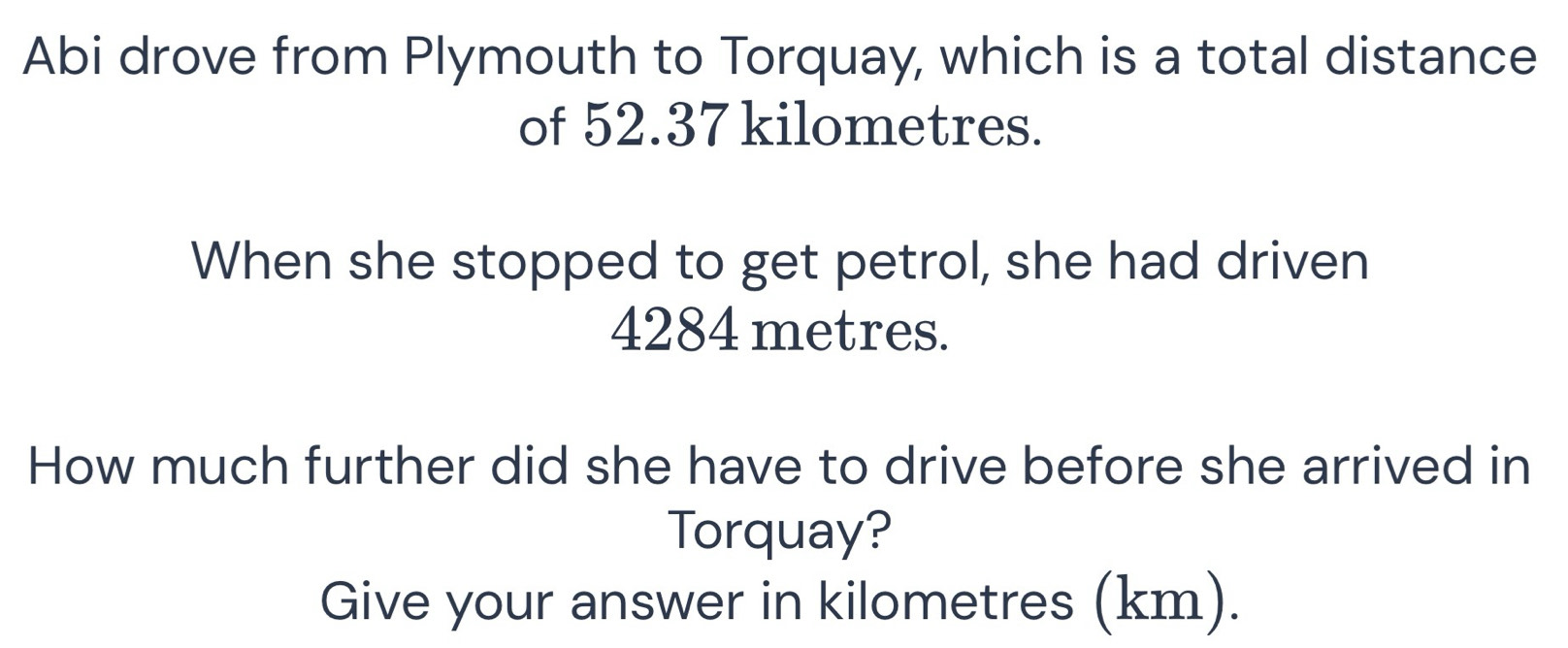 Abi drove from Plymouth to Torquay, which is a total distance 
of 52.37 kilometres. 
When she stopped to get petrol, she had driven
4284 metres. 
How much further did she have to drive before she arrived in 
Torquay? 
Give your answer in kilometres (km).