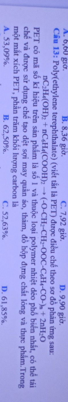 A. 6, 60 giờ. B. 8, 36 giờ. C. 7, 92 giờ. D. 9, 90 giờ.
Cầu 13: Poly(ethylene terephthalate) (viết tắt là PET) được điều chế theo sơ đồ phản ứng sau:
nC_2H_4(OH)_2+nC_6H_4(COOH)_2to (-O-CH_2-CH_2-OOC-C_6H_4-CO-)_n+2nH_2O
PET có mã số kí hiệu trên sản phẩm là số 1 và thuộc loại polymer nhiệt dẻo phổ biển nhất, có thể tái
chế và được sử dụng chế tạo dệt sợi may quần áo, thảm, đồ hộp đựng chất lỏng và thực phẩm.Trong
một mắt xích PET, phần trăm khối lượng carbon là
A. 53,09%. B. 62,50%. C. 52,63%. D. 61,85%.