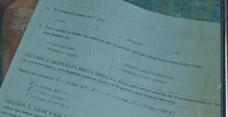 ε El producto punto de ǐ es:
( ) Nuln ( j 1
expreados es
( ) Méxio
( ) Vactores Base
A Para sumar o restar de vectores por el método del paralelograton, estas deben esta
) Modulo y úngula
( 1 Módulo y ángulos disectores
Díados los «ectores: vector A=(4km,63), vector B=(-7,-1)
( Módula y vectór uneera
ECCIÓN 2: RESPUESTA BREVE DIRECTA, Para cada vertor escriba su transformación en la
de vertores buse y coordenadas polares (Sobre (, 50 pantos cada transformación
vector A=(4km,63°)=
vector u=(-7,-1)km=
overline c=(5km,570°E)=
km y vector C=(5km,570°E)
SECCIÓN 3: EJERCICIOS
úo bre los temás esta 
coarrecía