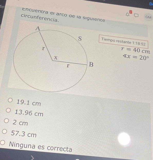 1e Encuentra el arco de la siguiente
GM
circunferencia.
Tiempo restante 1:18:52
r=40cm
xx=20°
19.1 cm
13.96 cm
2 cm
57.3 cm
Ninguna es correcta