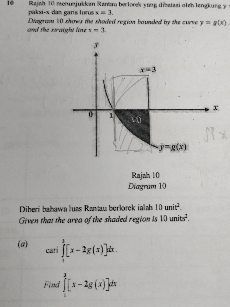 Rajah 10 menunjukkan Rantau berlorek yang dibatasi oleh lengkung y:
paksi-x dan garis lurus x=3.
Diagram 10 shows the shaded region bounded by the curve y=g(x),
and the straight line x=3.
Rajah 10
Diagram 10
Diberi bahawa luas Rantau berlorek ialah 10unit^2.
Given that the area of the shaded region is 10units^2.
(a)
cari∈tlimits _1^3[x-2g(x)]dx.
Find ∈tlimits _1^3[x-2g(x)]dx