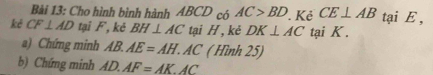 Cho hình bình hành ABCD có AC>BD. Kẻ CE⊥ AB tại E , 
kê CF⊥ AD tại F, kẻ BH⊥ AC tại H , kẻ DK⊥ AC tại K. 
a) Chứng minh AB.AE=AH. . AC ( Hình 25) 
b) Chứng minh AD.AF=AK.AC