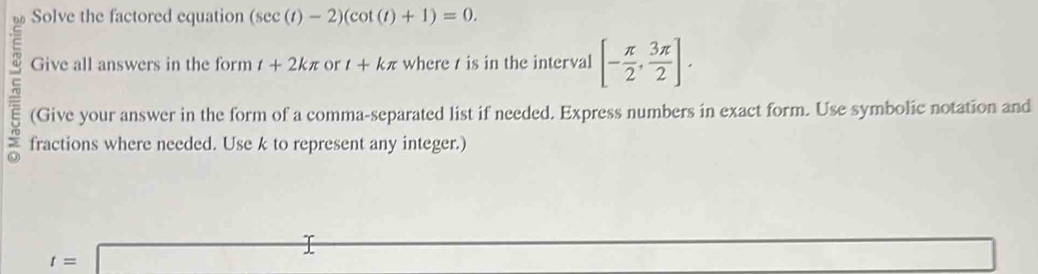 Solve the factored equation (sec (t)-2)(cot (t)+1)=0. 
Give all answers in the form t+2kπ or t+kπ where t is in the interval [- π /2 , 3π /2 ]. 
(Give your answer in the form of a comma-separated list if needed. Express numbers in exact form. Use symbolic notation and 
fractions where needed. Use k to represent any integer.)
t=□