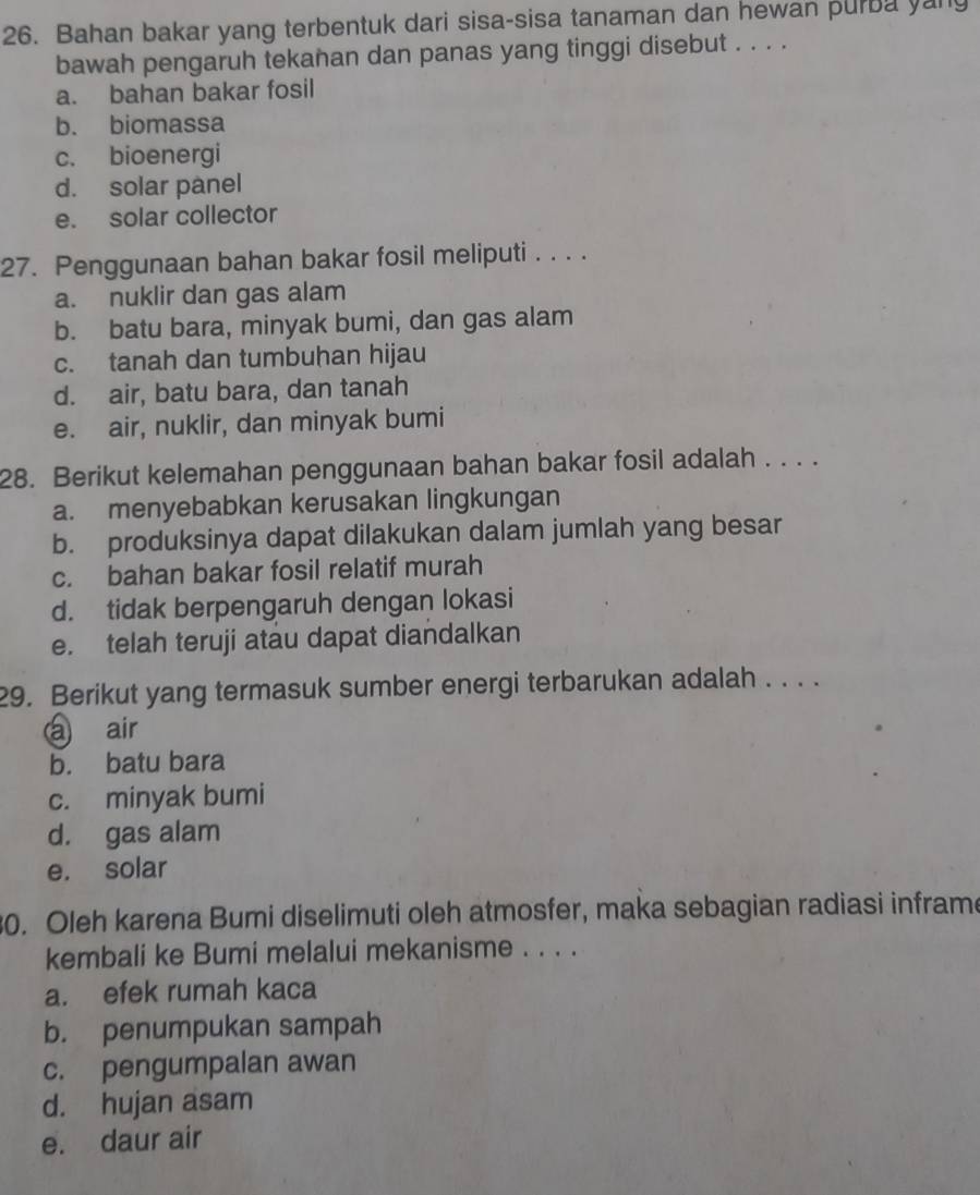 Bahan bakar yang terbentuk dari sisa-sisa tanaman dan hewan purba yany
bawah pengaruh tekanan dan panas yang tinggi disebut . . . .
a. bahan bakar fosil
b. biomassa
c. bioenergi
d. solar panel
e. solar collector
27. Penggunaan bahan bakar fosil meliputi . . . .
a. nuklir dan gas alam
b. batu bara, minyak bumi, dan gas alam
c. tanah dan tumbuhan hijau
d. air, batu bara, dan tanah
e. air, nuklir, dan minyak bumi
28. Berikut kelemahan penggunaan bahan bakar fosil adalah . . . .
a. menyebabkan kerusakan lingkungan
b. produksinya dapat dilakukan dalam jumlah yang besar
c. bahan bakar fosil relatif murah
d. tidak berpengaruh dengan lokasi
e. telah teruji atau dapat diandalkan
29. Berikut yang termasuk sumber energi terbarukan adalah . . . .
a air
b. batu bara
c. minyak bumi
d. gas alam
e. solar
30. Oleh karena Bumi diselimuti oleh atmosfer, maka sebagian radiasi inframe
kembali ke Bumi melalui mekanisme . . . .
a. efek rumah kaca
b. penumpukan sampah
c. pengumpalan awan
d. hujan asam
e. daur air