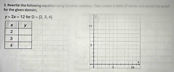 Rewrite the following equation using function notation. Then create a table of values and sketch the graph 
for the given domain,
y+2x=12 for D= 2,3,4