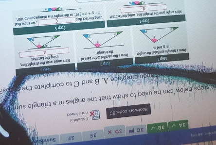 encent eariving 
3E 
3F Summar 
3 A 3B 3C 3D 
Calculator 
Bookwork code: 3D not allowed 
e steps below can be used to show that the angles in a triangle sum 
should replace A, B and C to complete the os 
ep ? 
Step 1
using the fact that 
Draw a triangle and label the angles x, y and z. Draw a line parallel to the base of Mark angle x on the straight line, 
the triangle. A 

Step 5
Step 4
Mark angle y on the straight lime, using the fact that Using the fact that ( , we know that 
B , so the angles in a triangle sum to
180°,
x+y+z=180°
a
