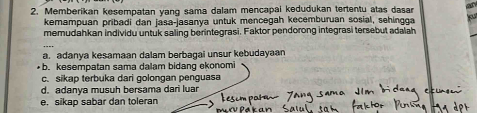 Memberikan kesempatan yang sama dalam mencapai kedudukan tertentu atas dasar
ian
kemampuan pribadi dan jasa-jasanya untuk mencegah kecemburuan sosial, sehingga
ku
memudahkan individu untuk saling berintegrasi. Faktor pendorong integrasi tersebut adalah
_
_
a. adanya kesamaan dalam berbagai unsur kebudayaan
b. kesempatan sama dalam bidang ekonomi
c. sikap terbuka dari golongan penguasa
d. adanya musuh bersama dari luar
e. sikap sabar dan toleran