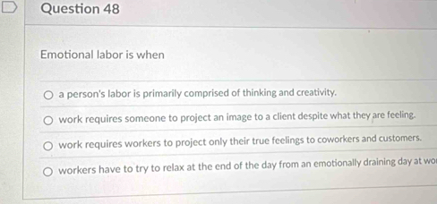 Emotional labor is when
a person's labor is primarily comprised of thinking and creativity.
work requires someone to project an image to a client despite what they are feeling.
work requires workers to project only their true feelings to coworkers and customers.
workers have to try to relax at the end of the day from an emotionally draining day at wo