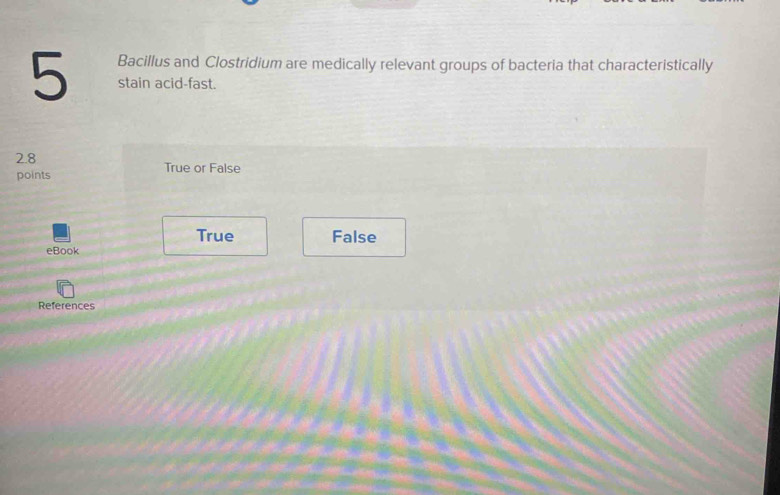 Bacillus and Clostridium are medically relevant groups of bacteria that characteristically
5 stain acid-fast.
2.8 True or False
points
True False
eBook
References