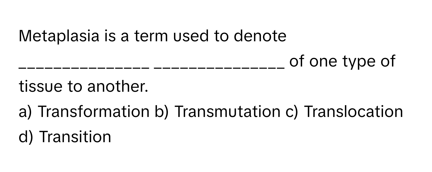 Metaplasia is a term used to denote _______________ _______________ of one type of tissue to another.

a) Transformation b) Transmutation c) Translocation d) Transition